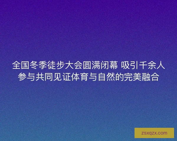 全国冬季徒步大会圆满闭幕 吸引千余人参与共同见证体育与自然的完美融合