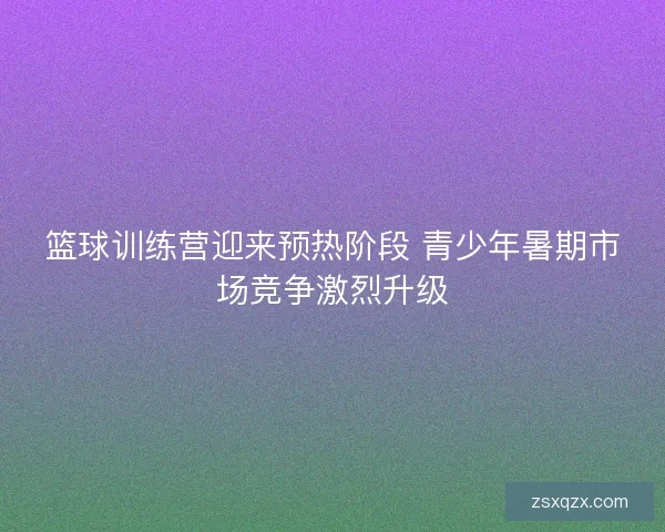 篮球训练营迎来预热阶段 青少年暑期市场竞争激烈升级