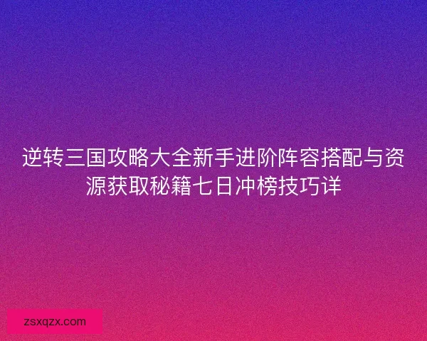 逆转三国攻略大全新手进阶阵容搭配与资源获取秘籍七日冲榜技巧详